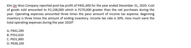 Kim Jin Woo Company reported post-tax profit of P491,400 for the year ended December 31, 2020. Cost
of goods sold amounted to P2,108,000 which is P270,000 greater than the net purchases during the
year. Operating expenses amounted three times the peso amount of income tax expense. Beginning
inventory is three times the amount of ending inventory. Income tax rate is 30%. How much were the
total operating expenses during the year 2020?
А. Р442,260
B. P552,620
С. Рб31,800
D. P638,100
