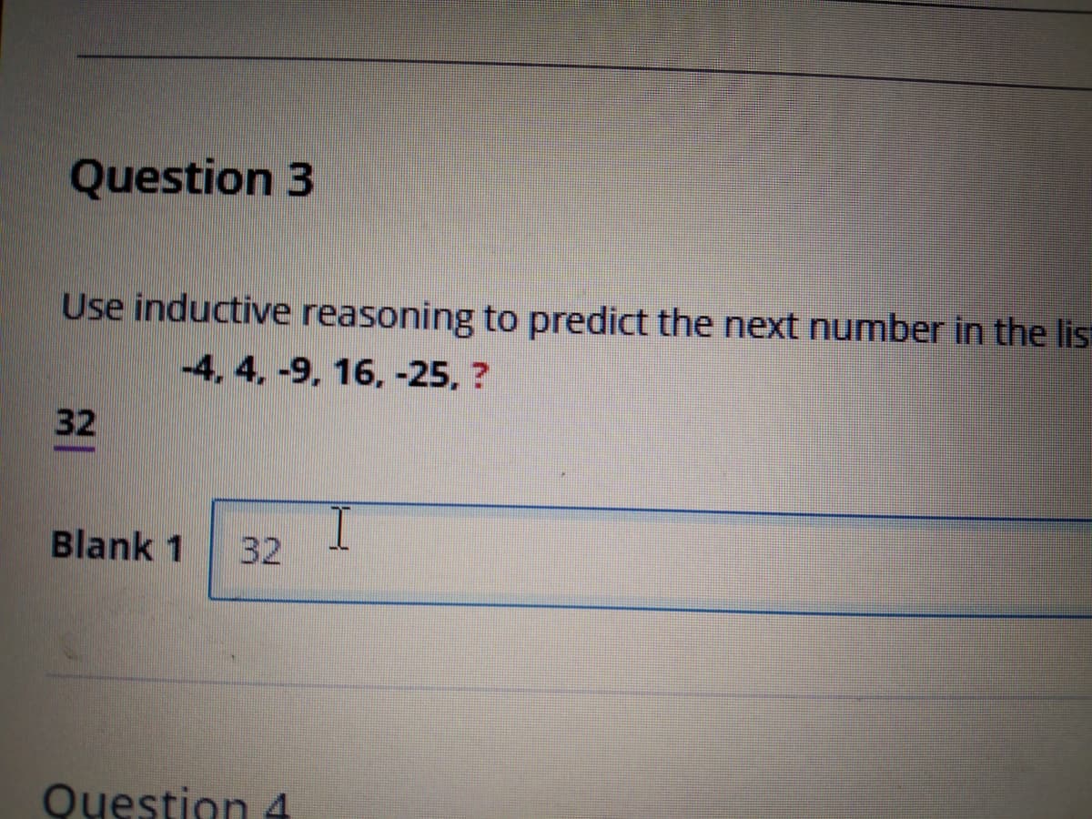 Question 3
Use inductive reasoning to predict the next number in the lis
-4, 4. -9, 16, -25, ?
32
Blank 1
32
Question 4
