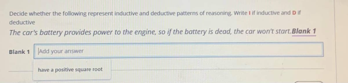 Decide whether the following represent inductive and deductive patterns of reasoning. Write I if inductive and D if
deductive
The car's battery provides power to the engine, so if the battery is dead, the car won't start.Blank 1
Blank 1 Add your answer
have a positive square root
