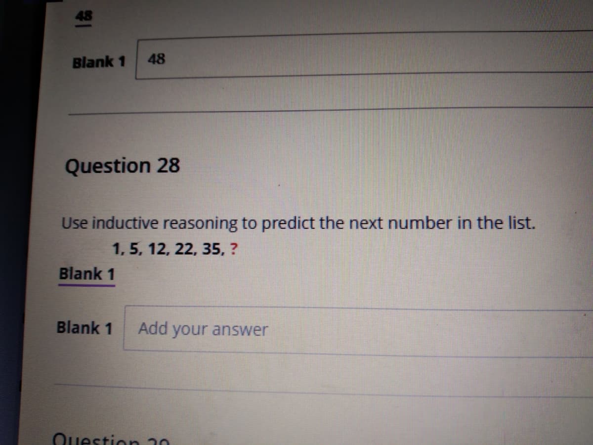 48
Blank 1
48
Question 28
Use inductive reasoning to predict the next number in the list.
1, 5, 12, 22, 35, ?
Blank 1
Blank 1
Add your answer
Question 30
