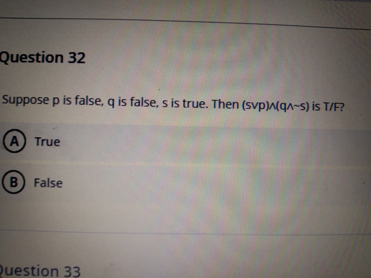 Question 32
Suppose p is false, q is false, s is true. Then (svp)^(q^~s) is T/F?
A) True
B False
Duestion 33
