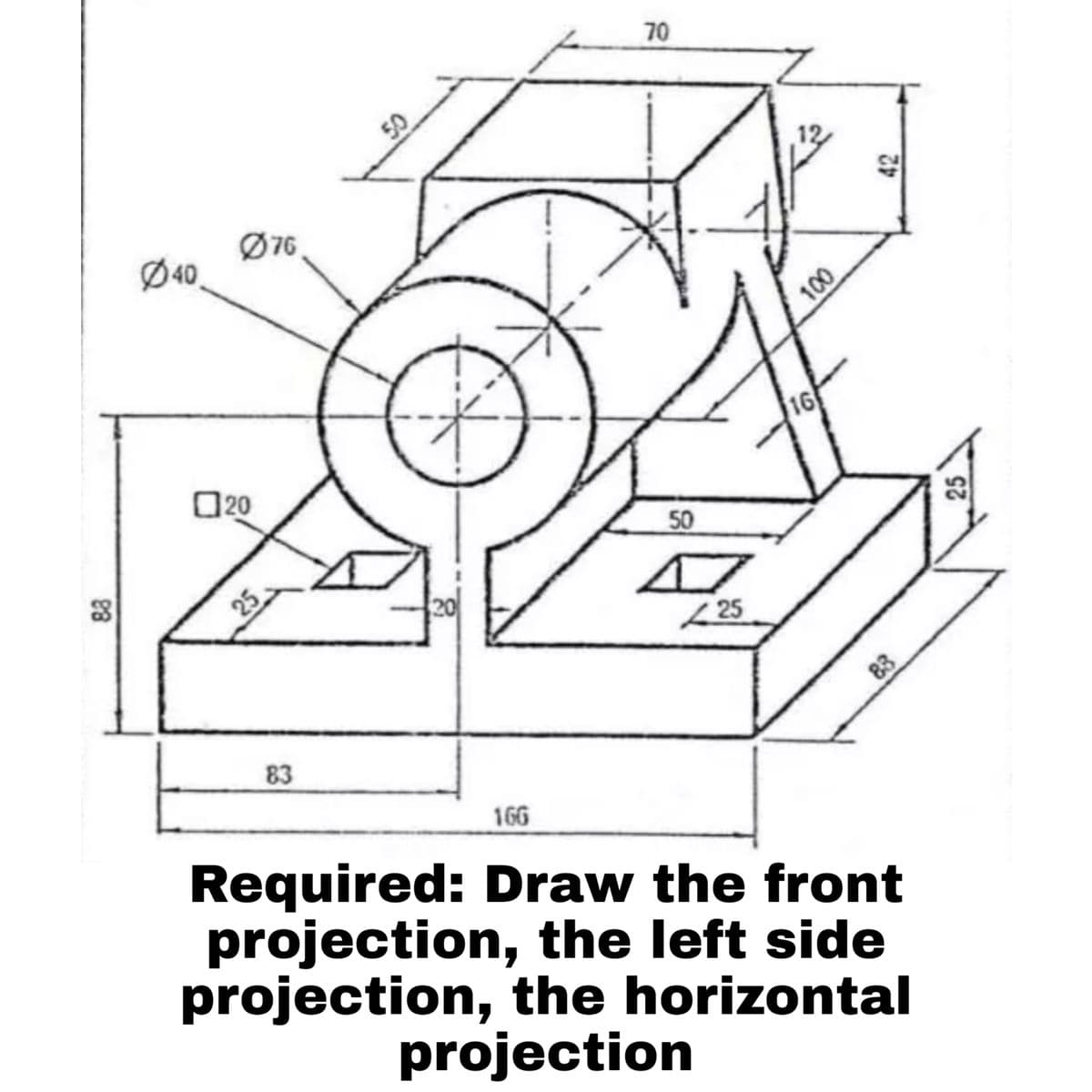 70
Ø76,
Ø40,
16
O20
50
25
83
166
Required: Draw the front
projection, the left side
projection, the horizontal
projection
000
83
88
