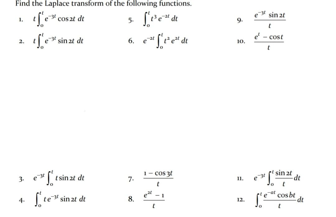 Find the Laplace transform of the following functions.
-3t
1.
COS 2t dt
-2t dt
sin 2t
5.
9.
t
2.
-3t sin 2t dt
6.
- cost
10.
t
e 3t
I tsin 2t dt
1- cos 3t
7.
sin 2t
-dt
3.
11.
e 3t
te
sin 2t dt
e2t
1
-at
cos bt
dt
4.
8.
12.
t
