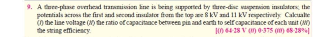 9. A three-phase overhead transmission line is being supported by three-disc suspension insulators; the
potentials across the first and second insulator from the top are 8 kV and 11 kV respectively. Calcualte
(1) the line voltage (ii) the ratio of capacitance between pin and earth to self capacitance of each unit (iii)
the string efficiency.
[) 64-28 V (i) 0-375 (iii) 68-28%]
