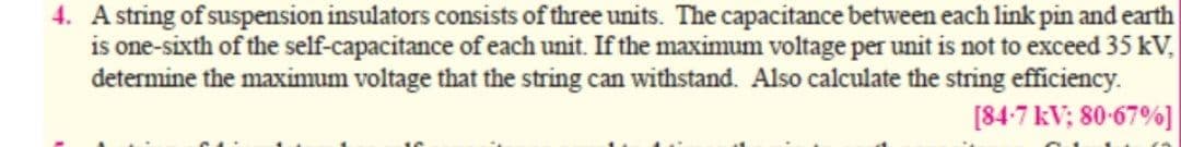 4. A string of suspension insulators consists of three units. The capacitance between each link pin and earth
is one-sixth of the self-capacitance of each unit. If the maximum voltage per unit is not to exceed 35 kV,
determine the maximum voltage that the string can withstand. Also calculate the string efficiency.
[84-7 kV; 80-67%]
