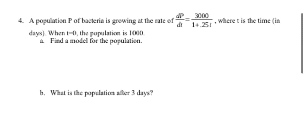 4. A population P of bacteria is growing at the rate of
dP _ 3000
dt 1+.25t
where t is the time (in
days). When t-0, the population is 1000.
a. Find a model for the population.
b. What is the population after 3 days?
