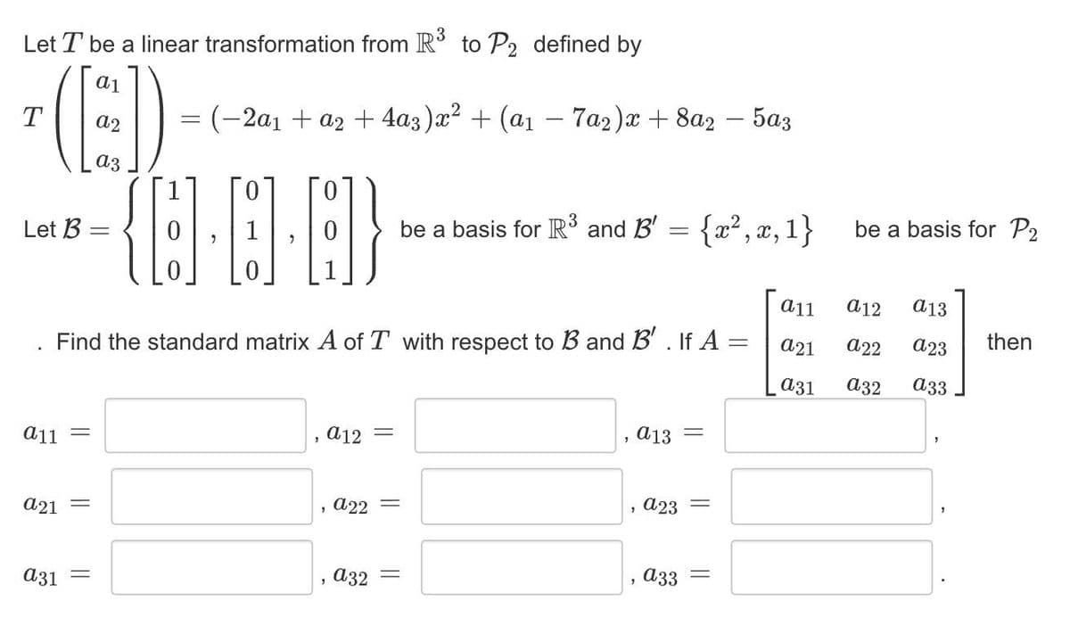 Let T be a linear transformation from R to P2 defined by
-(E)
T
=(-2a1 + a2 + 4a3)x² + (a1 – 7a2)x + 8a2 – 5az
a3
Let B
be a basis for R3 and B' = {x², x, 1}
be a basis for P2
a11
a12
a13
Find the standard matrix A of T with respect to B and B' . If A =
а21
а22
a23
then
аз1
а32
a33
a11 =
, а12
a13
a21 =
a22 =
, a23
аз1
a32 =
a33 =
