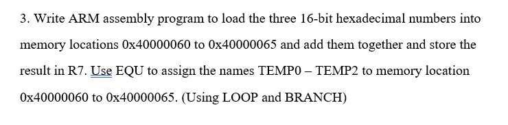 3. Write ARM assembly program to load the three 16-bit hexadecimal numbers into
memory locations 0x40000060 to 0x40000065 and add them together and store the
result in R7. Use EQU to assign the names TEMP0 – TEMP2 to memory location
Ox40000060 to 0x40000065. (Using LOOP and BRANCH)
