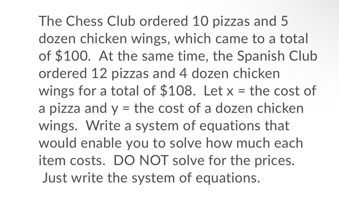 The Chess Club ordered 10 pizzas and 5
dozen chicken wings, which came to a total
of $100. At the same time, the Spanish Club
ordered 12 pizzas and 4 dozen chicken
wings for a total of $108. Let x = the cost of
a pizza and y = the cost of a dozen chicken
wings. Write a system of equations that
would enable you to solve how much each
item costs. DO NOT solve for the prices.
Just write the system of equations.
