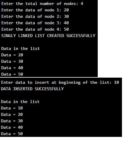 Enter the total number of nodes: 4
Enter the data of node 1: 20
Enter the data of node 2: 30
Enter the data of node 3: 4o
Enter the data of node 4: 50
SINGLY LINKED LIST CREATED SUCCESSFULLY
Data in the list
Data = 20
Data
= 30
Data
= 40
Data
50
Enter data to insert at beginning of the list: 10
DATA INSERTED SUCCESSFULLY
Data in the list
Data = 10
Data
20
Data
30
Data = 40
Data = 50
