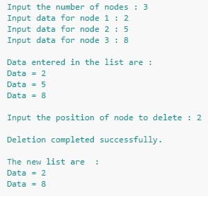 Input the number of nodes : 3
Input data for node 1 : 2
Input data for node 2 : 5
Input data for node 3 : 8
Data entered in the list are :
Data = 2
Data = 5
Data = 8
Input the position of node to delete : 2
Deletion completed successfully.
The new list are
Data = 2
Data
8
%3!
