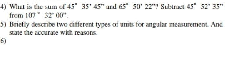4) What is the sum of 45° 35' 45" and 65 50 22"? Subtract 45° 52' 35"
from 107 32' 00".
5) Briefly describe two different types of units for angular measurement. And
state the accurate with reasons.
6)

