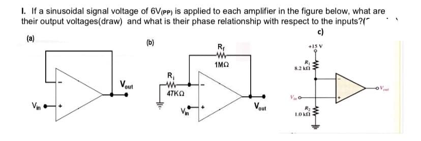 1. If a sinusoidal signal voltage of 6V(PP) is applied to each amplifier in the figure below, what are
their output voltages(draw) and what is their phase relationship with respect to the inputs?("
c)
(a)
(b)
R
+15 V
1MO
R
8.2 kn
R;
W-
47KO
Vout
Vout
Vin
R2
1.0 kn
