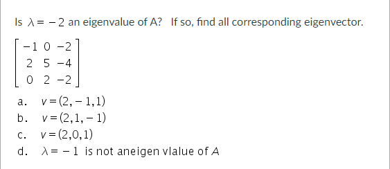 Is A= - 2 an eigenvalue of A? If so, find all corresponding eigenvector.
-10 -2
2 5 -4
0 2 -2
v= (2, – 1,1)
b. v= (2,1, – 1)
а.
v = (2,0,1)
d. A= -1 is not aneigen vlalue of A
C.
