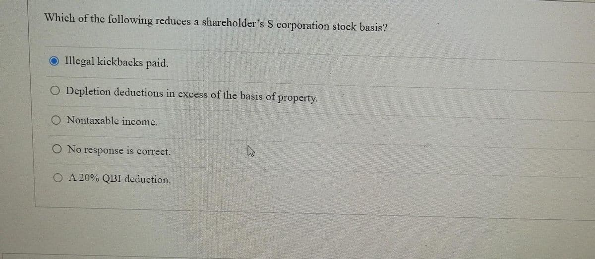 Which of the following reduces a shareholder's S corporation stock basis?
O Illegal kickbacks paid.
O Depletion deductions in excess of the basis of property.
O Nontaxable income.
O No response is correct.
O A 20% QBI deduction.
