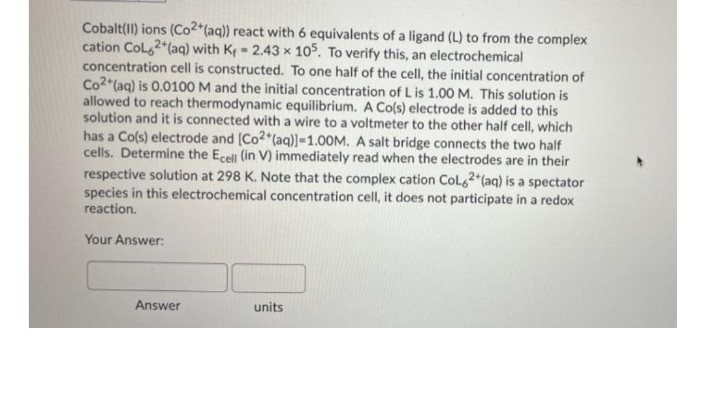 Cobalt(II) ions (Co2*(aq)) react with 6 equivalents of a ligand (L) to from the complex
cation Col,2*(aq) with Kf - 2.43 x 105. To verify this, an electrochemical
concentration cell is constructed. To one half of the cell, the initial concentration of
Co2*(aq) is 0.0100 M and the initial concentration of L is 1.00 M. This solution is
allowed to reach thermodynamic equilibrium. A Co(s) electrode is added to this
solution and it is connected with a wire to a voltmeter to the other half cell, which
has a Co(s) electrode and (Co2 (aq)]=1.00M. A salt bridge connects the two half
cells. Determine the Ecell (in V) immediately read when the electrodes are in their
respective solution at 298 K. Note that the complex cation Colg2 (aq) is a spectator
species in this electrochemical concentration cell, it does not participate in a redox
reaction.
Your Answer:
Answer
units
