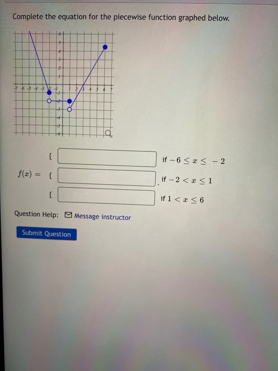 Complete the equation for the piecewise function graphed below.
-7 -6 -5 4
if – 6 < x < - 2
f(x) =
if – 2 < x < 1
{
if 1 < x < 6
Question Help: Message instructor
Submit Question
