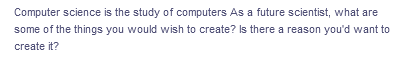 Computer science is the study of computers As a future scientist, what are
some of the things you would wish to create? Is there a reason you'd want to
create it?