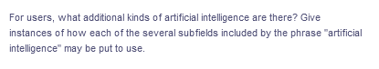 For users, what additional kinds of artificial intelligence are there? Give
instances of how each of the several subfields included by the phrase "artificial
intelligence" may be put to use.