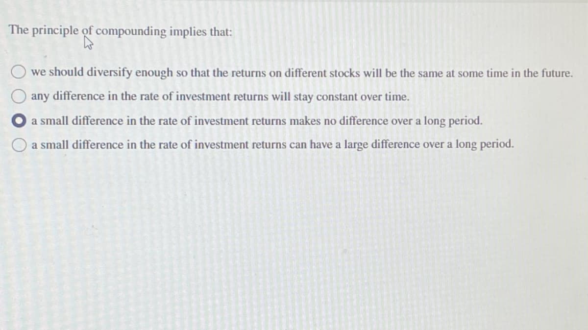 The principle of compounding implies that:
we should diversify enough so that the returns on different stocks will be the same at some time in the future.
any difference in the rate of investment returns will stay constant over time.
a small difference in the rate of investment returns makes no difference over a long period.
a small difference in the rate of investment returns can have a large difference over a long period.