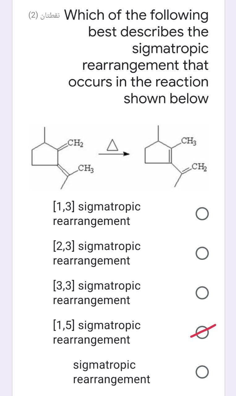 (2) jlukëi Which of the following
best describes the
sigmatropic
rearrangement that
occurs in the reaction
shown below
CH2
CH3
CH3
CH2
[1,3] sigmatropic
rearrangement
[2,3] sigmatropic
rearrangement
[3,3] sigmatropic
rearrangement
[1,5] sigmatropic
rearrangement
sigmatropic
rearrangement
