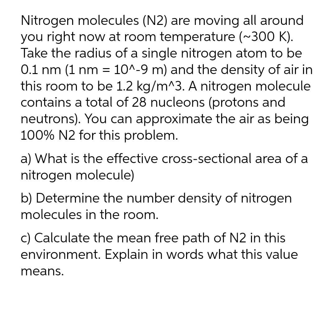 Nitrogen molecules (N2) are moving all around
you right now at room temperature (~300 K).
Take the radius of a single nitrogen atom to be
0.1 nm (1 nm = 10^-9 m) and the density of air in
this room to be 1.2 kg/m^3. A nitrogen molecule
contains a total of 28 nucleons (protons and
neutrons). You can approximate the air as being
100% N2 for this problem.
a) What is the effective cross-sectional area of a
nitrogen molecule)
b) Determine the number density of nitrogen
molecules in the room.
c) Calculate the mean free path of N2 in this
environment. Explain in words what this value
means.
