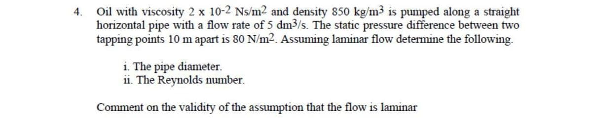 4.
Oil with viscosity 2 x 10-2 Ns/m² and density 850 kg/m3 is pumped along a straight
horizontal pipe with a flow rate of 5 dm3/s. The static pressure difference between two
tapping points 10 m apart is 80 N/m². Assuming laminar flow determine the following.
i. The pipe diameter.
ii. The Reynolds number.
Comment on the validity of the assumption that the flow is laminar