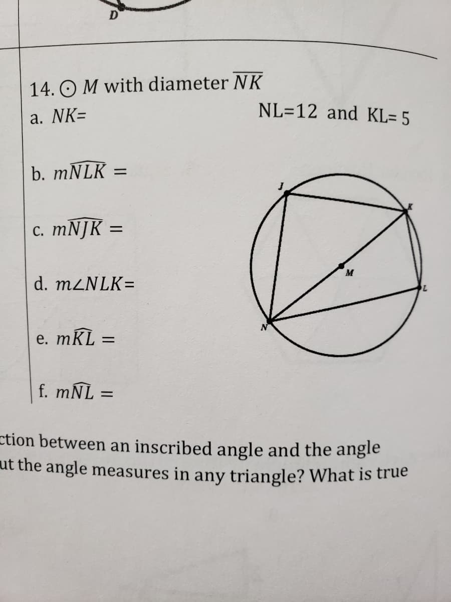14. O M with diameter NK
NL=12 and KL= 5
a. NK=
b. MNLK
с. тNJK -
d. M2NLK=
e. mKL =
%3D
f. mÑL =
ction between an inscribed angle and the angle
ut the angle measures in any triangle? What is true
