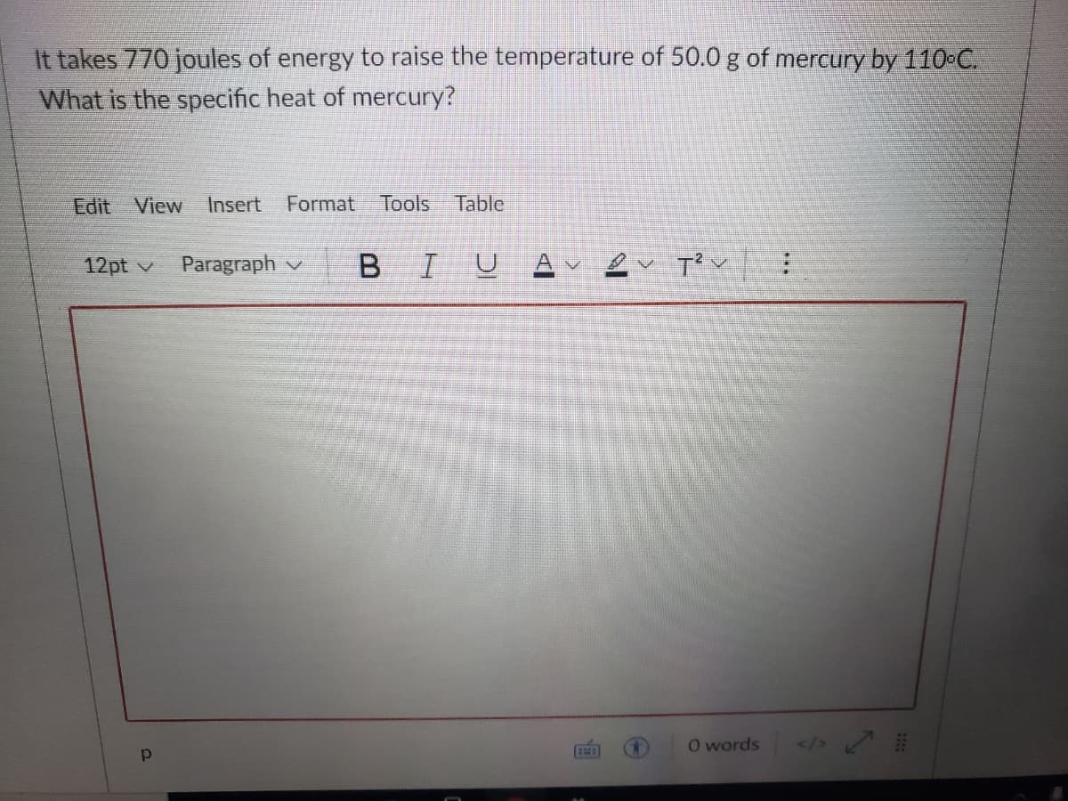 It takes 770 joules of energy to raise the temperature of 50.0g of mercury by110-C.
What is the specific heat of mercury?
Edit View Insert
Format
Tools Table
12pt v
Paragraph v
B IU
O words
