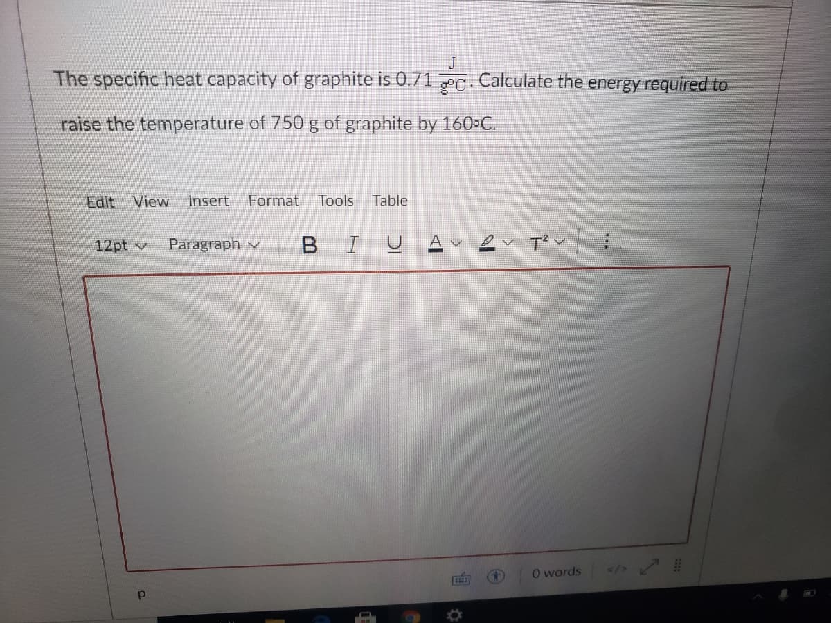 J
The specific heat capacity of graphite is 0.71 PC. Calculate the energy required to
raise the temperature of 750 g of graphite by 160-C.
Edit View
Insert
Format Tools
Table
12pt v
Paragraph v
BIU
O words
</>
