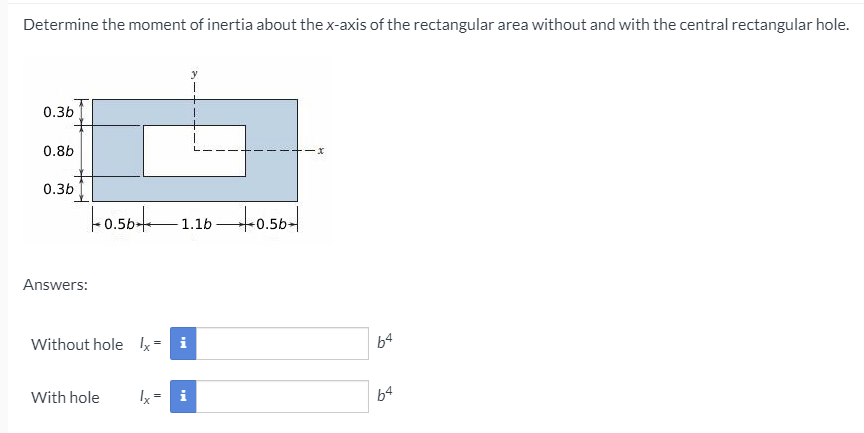 Determine the moment of inertia about the x-axis of the rectangular area without and with the central rectangular hole.
0.3b
0.8b
0.3b
- 1.16 0.56-
0.5b-
Answers:
Without hole Ix
i
b4
With hole
i
b4
