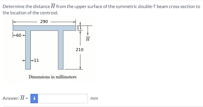 Determine the distance H from the upper surface of the symmetric double-T beam cross section to
the location of the centroid.
290
11
-60
H
210
-11
Dimensions in millimeters
Answer: H = i
mm
