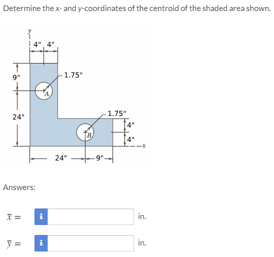Determine the x- and y-coordinates of the centroid of the shaded area shown.
1.75"
9"
1.75"
24"
4"
B.
4"
24"
9".
Answers:
=
i
in.
in.
