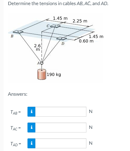 Determine the tensions in cables AB, AC, and AD.
1.45 m
2.25 m
1.45 m
0.60 m
B
D
2.6
AO
190 kg
Answers:
TAB =
i
N
TẠC =
i
N
TAD=
N
