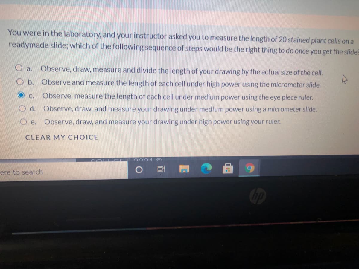 You were in the laboratory, and your instructor asked you to measure the length of 20 stained plant cells on a
readymade slide; which of the following sequence of steps would be the right thing to do once you get the slide?
a. Observe, draw, measure and divide the length of your drawing by the actual size of the cell.
b. Observe and measure the length of each cell under high power using the micrometer slide.
OCc.
Observe, measure the length of each cell under medium power using the eye piece ruler.
O d. Observe, draw, and measure your drawing under medium power using a micrometer slide.
e.
Observe, draw, and measure your drawing under high power using your ruler.
CLEAR MY CHOICE
COLL CE
PUUU
ere to search
