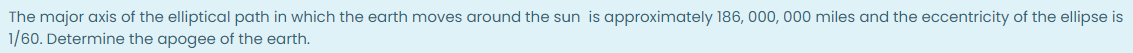The major axis of the elliptical path in which the earth moves around the sun is approximately 186, 000, 000 miles and the eccentricity of the ellipse is
1/60. Determine the apogee of the earth.
