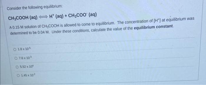 Consider the following equilibrium:
CH3COOH (aq)
H* (aq) + CH3COO (aq)
A 0.15 M solution of CH₂COOH is allowed to come to equilibrium. The concentration of [H*] at equilibrium was
determined to be 0.04 M. Under these conditions, calculate the value of the equilibrium constant.
1.8 x 10-5
O 7.6 x 10³
5.52 x 10
O 145 x 10-2
