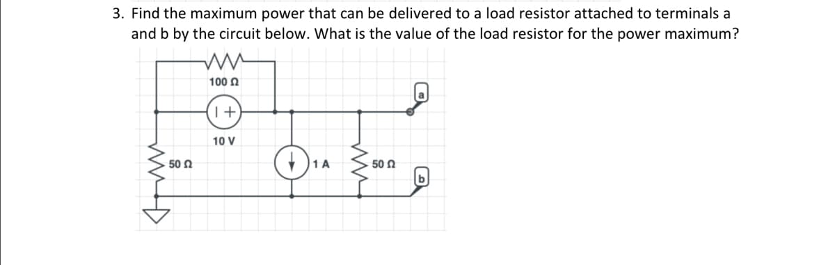 3. Find the maximum power that can be delivered to a load resistor attached to terminals a
and b by the circuit below. What is the value of the load resistor for the power maximum?
ww
50 Ω
ww
100 £2
1+
10 V
1 A
www
50 Ω