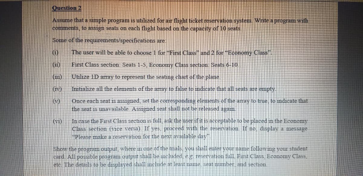 Question 2
Assume that a simple program is utilized for air flight ticket reservation system Write a program with
comments, to assign seats on each flight based on the capacity of 10 seats.
Some of the requirements/specifications are:
(1)
The user will be able to choose 1 for "First Class" and 2 for "Economy Class"
(ii)
First Class section: Seats 1-5, Economy Class section: Seats 6-10.
(111)
Utilize 1D array to represent the seating chart of the plane.
(IV)
Initialize all the elements of the array to false to indicate that all seats are empty
(v)
Once each seat is assigned, set the corresponding elements of the array to true, to indicate that
the seat is unavailable Assigned seat shall not be released again.
In case the First Class section is full, ask the user if it is acceptable to be placed in the Economy
Class section (vice versa). If yes, proceed with the reservation. If no display a message
"Please make a reservation for the next available day.
(vi)
Show the program output where in one of the trials, you shall emter vour name followmg your student
card All possible program output shall be included e g reservation full First Class. Economy Class,
etc. The details to be displayed shall include at least name seat mumber, and section.
