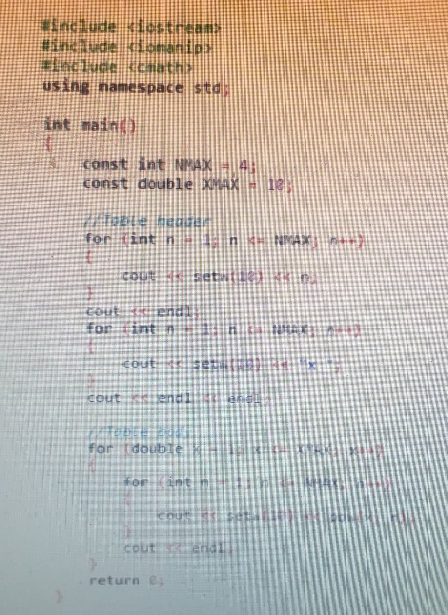 #include <iostream>
#include <iomanip>
#include <cmath>
using namespace std;
int main()
const int NMAX
43B
const double XMAX = 10;
//Toble heoder
for (int n - 1; n <- NMAX; n*)
cout << setw(10) << n;
cout << endl;
for (int n 1y n <= NHAX n++)
cout << setw(10) << "x
cout << endl <<endl:
/Table body
for (double x -1; x.( XHAX; x**
for (int n 1 n - NHAXn)
cout <<setw(10) cpow(xn)
cout << endl:
return @;
