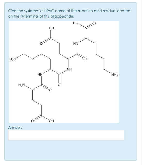 Give the systematic IUPAC name of the a-amino acid residue located
on the N-terminal of this oligopeptide.
но.
он
HN
H2N
NH
HN
`NH2
H2N.
HO.
Answer:
