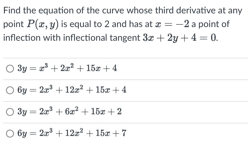 Find the equation of the curve whose third derivative at any
point P(x, y) is equal to 2 and has at x = −2 a point of
inflection with inflectional tangent 3x + 2y + 4 = 0.
3y = x³ + 2x² + 15x +4
X
6y = 2x³ + 12x² + 15x +4
O 3y = 2x³ + 6x² + 15x + 2
3
6y = 2x³ + 12x² + 15x+7