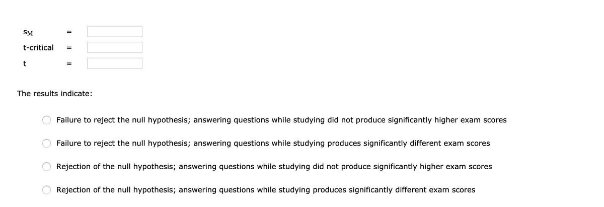 SM
%D
t-critical
t
The results indicate:
Failure to reject the null hypothesis; answering questions while studying did not produce significantly higher exam scores
Failure to reject the null hypothesis; answering questions while studying produces significantly different exam scores
Rejection of the null hypothesis; answering questions while studying did not produce significantly higher exam scores
Rejection of the null hypothesis; answering questions while studying produces significantly different exam scores
