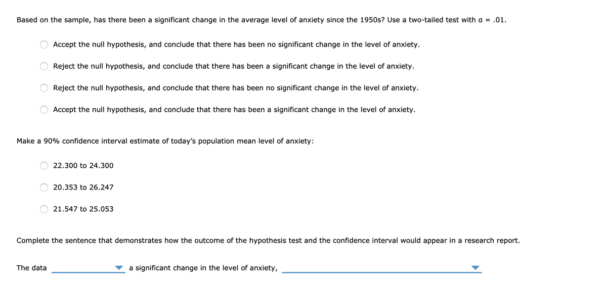 Based on the sample, has there been a significant change in the average level of anxiety since the 1950s? Use a two-tailed test with a = .01.
Accept the null hypothesis, and conclude that there has been no significant change in the level of anxiety.
Reject the null hypothesis, and conclude that there has been a significant change in the level of anxiety.
Reject the null hypothesis, and conclude that there has been no significant change in the level of anxiety.
Accept the null hypothesis, and conclude that there has been a significant change in the level of anxiety.
Make a 90% confidence interval estimate of today's population mean level of anxiety:
22.300 to 24.300
20.353 to 26.247
21.547 to 25.053
Complete the sentence that demonstrates how the outcome of the hypothesis test and the confidence interval would appear in a research report.
The data
a significant change in the level of anxiety,
