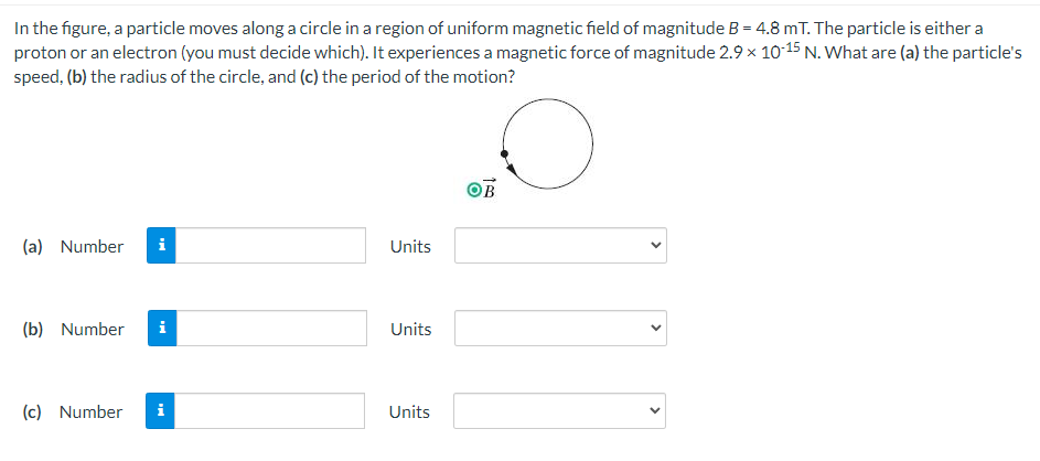 In the figure, a particle moves along a circle in a region of uniform magnetic field of magnitude B = 4.8 mT. The particle is either a
proton or an electron (you must decide which). It experiences a magnetic force of magnitude 2.9 × 10 15 N. What are (a) the particle's
speed, (b) the radius of the circle, and (c) the period of the motion?
OB
(a) Number
i
Units
(b) Number
i
Units
(c) Number
i
Units
>
>
