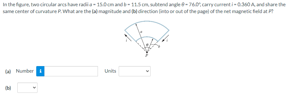 In the figure, two circular arcs have radii a = 15.0 cm and b = 11.5 cm, subtend angle e = 76.0°, carry current i = 0.360 A, and share the
same center of curvature P. What are the (a) magnitude and (b) direction (into or out of the page) of the net magnetic field at P?
(a) Number i
Units
(b)
