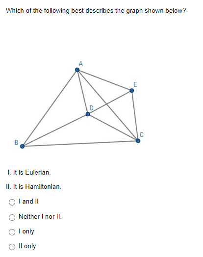 Which of the following best describes the graph shown below?
D
B
I. It is Eulerian.
II. It is Hamiltonian.
I and II
Neither I nor II.
I only
O Il only
