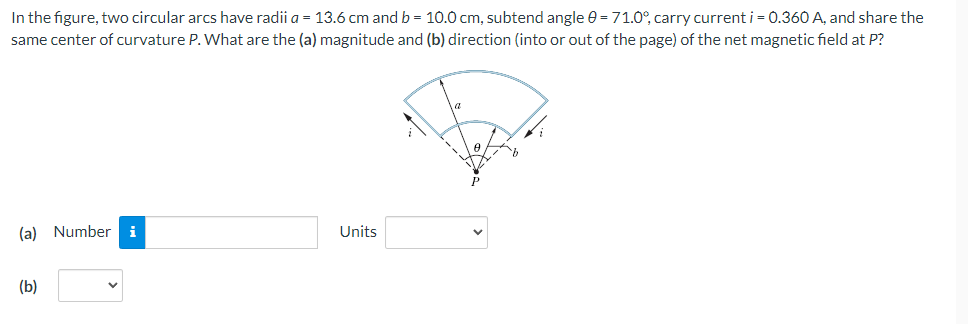 In the figure, two circular arcs have radii a = 13.6 cm and b = 10.0 cm, subtend angle e = 71.0°, carry current i = 0.360 A, and share the
same center of curvature P. What are the (a) magnitude and (b) direction (into or out of the page) of the net magnetic field at P?
(a) Number
i
Units
(b)
