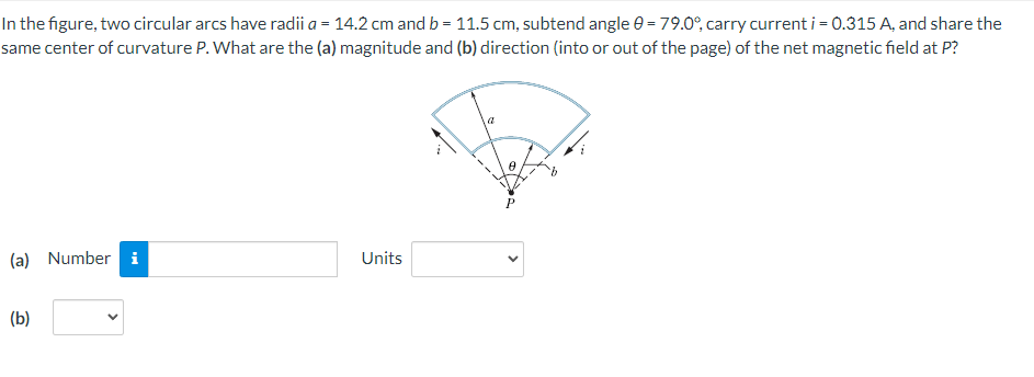 In the figure, two circular arcs have radii a = 14.2 cm and b = 11.5 cm, subtend angle e = 79.0°, carry current i = 0.315 A, and share the
same center of curvature P. What are the (a) magnitude and (b) direction (into or out of the page) of the net magnetic field at P?
(a) Number i
Units
(b)
