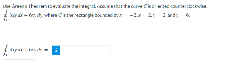 Use Green's Theorem to evaluate the integral. Assume that the curve Cis oriented counterclockwise.
p 3xy dx + 6xy dy, where Cis the rectangle bounded by x = -2,x = 2, y = 2, and y = 6.
p 3xy dx + 6xy dy =
i
